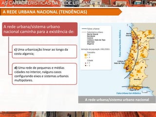 A rede urbana/sistema urbano nacional
A rede urbana/sistema urbano
nacional caminha para a existência de:
c) Uma urbanização linear ao longo da
costa algarvia;
A REDE URBANA NACIONAL (TENDÊNCIAS)
d) Uma rede de pequenas e médias
cidades no interior, nalguns casos
configurando eixos e sistemas urbanos
multipolares.
 