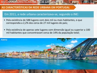 Em 2011, a rede urbana caracterizava-se, segundo o INE:
• Pela existência de 588 lugares com dois mil ou mais habitantes, o que
correspondia a 2,2% dos cerca de 27 mil lugares do país;
• Pela existência de apenas sete lugares com dimensão igual ou superior a 100
mil habitantes que concentravam cerca de 14% da população total;
AS CARACTERÍSTICAS DA REDE URBANA EM PORTUGAL
PORTO
 