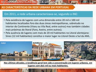 FARO AVEIRO VISEU
Nas últimas décadas, a tendência geral tem sido a concentração em lugares urbanos, em
lugares com dois mil ou mais habitantes.
AS CARACTERÍSTICAS DA REDE URBANA EM PORTUGAL
Em 2011, a rede urbana caracterizava-se, segundo o INE:
• Pela existência de lugares com uma dimensão entre 20 mil e 100 mil
habitantes localizados fora das duas áreas metropolitanas, sobretudo no
interior do Continente (Viseu ou Vila Real, entre outros) mas também cidades
mais próximas do litoral (Faro, Aveiro, entre outros);
• Pela ausência de lugares com mais de 20 mil habitantes no Litoral alentejano:
Sines (12 mil habitantes) constitui o maior lugar no Litoral Oeste a Sul da AML.
 