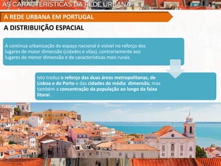 A DISTRIBUIÇÃO ESPACIAL
A contínua urbanização do espaço nacional é visível no reforço dos
lugares de maior dimensão (cidades e vilas), contrariamente aos
lugares de menor dimensão e de características mais rurais.
Isto traduz o reforço das duas áreas metropolitanas, de
Lisboa e do Porto e das cidades de média dimensão, mas
também a concentração da população ao longo da faixa
litoral.
A REDE URBANA EM PORTUGAL
LISBOA
 