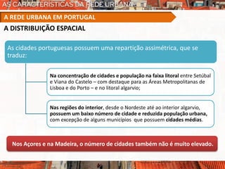 As cidades portuguesas possuem uma repartição assimétrica, que se
traduz:
Na concentração de cidades e população na faixa litoral entre Setúbal
e Viana do Castelo – com destaque para as Áreas Metropolitanas de
Lisboa e do Porto – e no litoral algarvio;
Nas regiões do interior, desde o Nordeste até ao interior algarvio,
possuem um baixo número de cidade e reduzida população urbana,
com excepção de alguns municípios que possuem cidades médias.
Nos Açores e na Madeira, o número de cidades também não é muito elevado.
A REDE URBANA EM PORTUGAL
A DISTRIBUIÇÃO ESPACIAL
 
