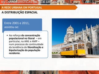 Entre 2001 e 2011,
assistiu-se:
• Ao reforço da concentração
populacional no litoral – em
particular, na AML e AMP –
num processo de continuidade
da tendência de litoralização e
bipolarização da população
residente.
A REDE URBANA EM PORTUGAL
A DISTRIBUIÇÃO ESPACIAL
 