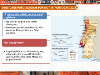 • No interior do país e no litoral
alentejano;
• Destacam-se: Beira Interior Sul, Alto
Alentejo, Alentejo Litoral e Baixo
Alentejo.
A menor densidade populacional
regista-se:
• Na generalidade das ilhas dos Açores,
sobretudo, dos grupos Ocidental e
Central, bem como Santa Maria, no
grupo Oriental.
Nos arquipélagos:
DENSIDADE POPULACIONAL POR NUT III (PORTUGAL, 2011)
 