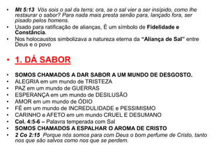 • Mt 5:13 Vós sois o sal da terra; ora, se o sal vier a ser insípido, como lhe 
restaurar o sabor? Para nada mais presta senão para, lançado fora, ser 
pisado pelos homens. 
• Usado para ratificação de alianças, É um símbolo de Fidelidade e 
Constância. 
• Nos holocaustos simbolizava a natureza eterna da “Aliança de Sal” entre 
Deus e o povo 
• 1. DÁ SABOR 
• SOMOS CHAMADOS A DAR SABOR A UM MUNDO DE DESGOSTO. 
• ALEGRIA em um mundo de TRISTEZA 
• PAZ em um mundo de GUERRAS 
• ESPERANÇA em um mundo de DESILUSÃO 
• AMOR em um mundo de ÓDIO 
• FÉ em um mundo de INCREDULIDADE e PESSIMISMO 
• CARINHO e AFETO em um mundo CRUEL E DESUMANO 
• Col. 4:5-6 – Palavra temperada com Sal 
• SOMOS CHAMADOS A ESPALHAR O AROMA DE CRISTO 
• 2 Co 2:15 Porque nós somos para com Deus o bom perfume de Cristo, tanto 
nos que são salvos como nos que se perdem. 
 
