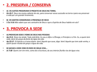 • 2. PRESERVA / CONSERVA 
• A) OS JUSTOS PRESERVAM O PROJETO DE DEUS NA TERRA. 
• Gn 45:7 Deus me enviou adiante de vós, para conservar vossa sucessão na terra e para vos preservar 
a vida por um grande livramento. 
• B) OS SANTOS CONSERVAM A PRESENÇA DE DEUS 
• 1 Co 3:16 Não sabeis que sois santuário de Deus e que o Espírito de Deus habita em vós? 
• 3. PROVOCA A SEDE 
• A) PROVOCAR SEDE E FOME DE DEUS NAS PESSOAS 
• Ap 21:6 Disse-me ainda: Tudo está feito. Eu sou o Alfa e o Ômega, o Princípio e o Fim. Eu, a quem tem 
sede, darei de graça da fonte da água da vida. 
• Ap 22:17 O Espírito e a noiva dizem: Vem! Aquele que ouve, diga: Vem! Aquele que tem sede venha, e 
quem quiser receba de graça a água da vida. 
• B) SACIAR A SEDE COM OS RIOS DE ÁGUA VIVA... 
• Jo 7:38 Quem crer em mim, como diz a Escritura, do seu interior fluirão rios de água viva. 
