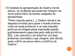 1.5 Assinala na apresentação de Cesário Verde
  abaixo, os vocábulos que poderiam integrar um
  texto publicitário da mesma campanha do
  apresentado.
  “Pintor nascido poeta […], Cesário Verde é um
  daqueles artistas para quem o mundo externo
  conta de modo primacial; e as suas emoções
  poéticas só atingem plena expressão quando
  preliminarmente aquecidas pela visão pictórica.
  [É][…] um colorista e um selectivo: eis duas
  primeiras conclusões a que chegará, sem dúvida,
  quem reflita um pouco sobre a estética de
  Cesário.”
 
