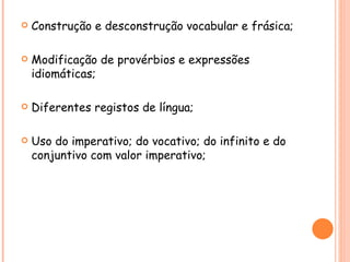    Construção e desconstrução vocabular e frásica;

   Modificação de provérbios e expressões
    idiomáticas;

   Diferentes registos de língua;

   Uso do imperativo; do vocativo; do infinito e do
    conjuntivo com valor imperativo;
 