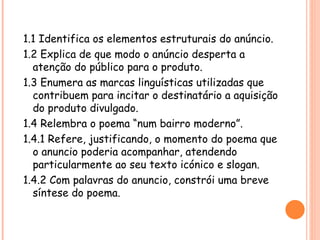 1.1 Identifica os elementos estruturais do anúncio.
1.2 Explica de que modo o anúncio desperta a
  atenção do público para o produto.
1.3 Enumera as marcas linguísticas utilizadas que
  contribuem para incitar o destinatário a aquisição
  do produto divulgado.
1.4 Relembra o poema “num bairro moderno”.
1.4.1 Refere, justificando, o momento do poema que
  o anuncio poderia acompanhar, atendendo
  particularmente ao seu texto icónico e slogan.
1.4.2 Com palavras do anuncio, constrói uma breve
  síntese do poema.
 