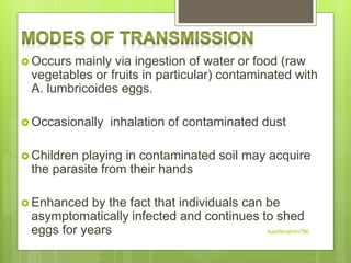  Occurs mainly via ingestion of water or food (raw
vegetables or fruits in particular) contaminated with
A. lumbricoides eggs.
 Occasionally inhalation of contaminated dust
 Children playing in contaminated soil may acquire
the parasite from their hands
 Enhanced by the fact that individuals can be
asymptomatically infected and continues to shed
eggs for years Aasifibrahim786
 