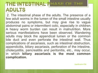 2. The intestinal phase of the adults. The presence of a
few adult worms in the lumen of the small intestine usually
produces no symptoms, but may give rise to vague
abdominal pains or intermittent colic, especially in children.
A heavy worm burden can result in malnutrition. More
serious manifestations have been observed. Wandering
adults may block the appendical lumen or the common
bile duct and even perforate the intestinal wall. Thus
complications of ascariasis, such as intestinal obstruction,
appendicitis, biliary ascariasis, perforation of the intestine,
cholecystitis, pancreatitis and peritonitis, etc., may occur,
in which biliary ascariasis is the most common
complication.
Aasifibrahim786
 
