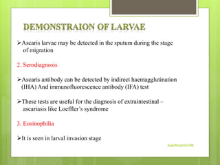 Ascaris larvae may be detected in the sputum during the stage
of migration
2. Serodiagnosis
Ascaris antibody can be detected by indirect haemagglutination
(IHA) And immunofluorescence antibody (IFA) test
These tests are useful for the diagnosis of extraintestinal –
ascariasis like Loeffler’s syndrome
3. Eosinophilia
It is seen in larval invasion stage
Aasifibrahim786
 