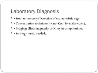 Laboratory Diagnosis
 • Stool microscopy: Detection of characteristic eggs.
 • Concentration techniques (Kato-Katz, formalin-ether).
 • Imaging: Ultrasonography or X-ray in complications.
 • Serology rarely needed.
 