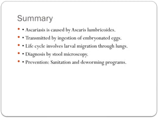 Summary
 • Ascariasis is caused by Ascaris lumbricoides.
 • Transmitted by ingestion of embryonated eggs.
 • Life cycle involves larval migration through lungs.
 • Diagnosis by stool microscopy.
 • Prevention: Sanitation and deworming programs.
 