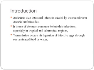 Introduction
 Ascariasis is an intestinal infection caused by the roundworm
Ascaris lumbricoides.
 It is one of the most common helminthic infections,
especially in tropical and subtropical regions.
 Transmission occurs via ingestion of infective eggs through
contaminated food or water.
 