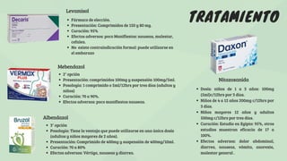 TRATAMIENTO
Levamisol
Albendazol
3° opción
Posología: Tiene la ventaja que puede utilizarse en una única dosis
(adultos y niños mayores de 2 años).
Presentación: Comprimido de 400mg y suspensión de 400mg/10ml.
Curación: 70 a 80%
Efectos adversos: Vértigo, nauseas y diarrea.
Mebendazol
2° opción
Presentación: comprimidos 100mg y suspensión 100mg/5ml.
Posología: 1 comprimido o 5ml/12hrs por tres días (adultos y
niños)
Curación: 70 a 90%.
Efectos adversos: poco manifiestos nauseas.
Nitazoxanida
Fármaco de elección.
Presentación: Comprimidos de 150 y 80 mg.
Curación: 95%
Efectos adversos: poco Manifiestos: nauseas, malestar,
cefalea.
No existe contraindicación formal: puede utilizarse en
el embarazo
Dosis: niños de 1 a 3 años: 100mg
(5ml)c/12hrs por 3 días.
Niños de 4 a 12 años 200mg c/12hrs por
3 días.
Niños mayores 12 años y adultos
500mg c/12hrs por tres días.
Curación: Estudio en Egipto: 95%, otros
estudios muestran eficacia de 17 a
100%.
Efectos adversos: dolor abdominal,
diarrea, nauseas, vómito, anorexia,
malestar general .
 