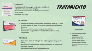 TRATAMIENTO
Praziquantel
Medicámento de elección por su eficacia y facilidad de
administración dosis única 10mg/kg.
Presentación: comprimidos de 150mg la dosis máxima
es de 600mg.
Curación: 95 a 100%
Albendazol
Niclosamida
Administración dosis única niños <2 años 500mg, niños de 2-6 años
1g,niños >6 años 2g; tomar de preferencia en ayunas o despúes del
desayuno.
Efectos secundarias: trastornos gastrointestinales.
Presentación: comprimidos masticables 500mg/ frasco con 4
comprimidos.
Mebendazol
Dosis de 200mg c/12 hrs
por 4 días.
Curación:70 a 90%.
Efectos adversos son
escasos puede incluir
epigastralgia, erupción
dérmica, nauseas, vómito y
diarreas.
Dosis única diaria de 400mg /3 días (adultos y niños mayores de 2
años).
Presentación: comprimido de 400mg y suspensión de 400mg/10ml.
Curación: 70 a 80%
Efectos adversos: vértigo, nauseas y diarrea.
 