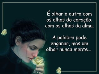 É olhar o outro com os olhos do coração, com os olhos da alma. A palabra pode enganar, mas um olhar nunca mente…  