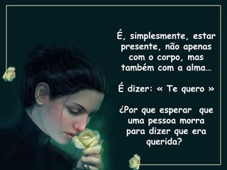 É, simplesmente, estar presente, não apenas com o corpo, mas também com a alma… É dizer: « Te quero » ¿Por que esperar  que uma pessoa morra para dizer que era querida?  