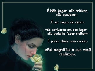 É Não julgar, não criticar, não condenar.  É ser capaz de dizer: «Se estivesse em seu lugar  não poderia fazer melhor» É poder dizer sem receio: «Foi magnífico o que você realizou». 