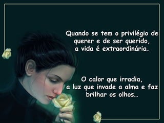 Quando se tem o privilégio de querer e de ser querido, a vida é extraordinária. O calor que irradia, a luz que invade a alma e faz brilhar os olhos… 