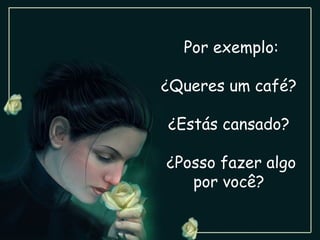 Por exemplo: ¿Queres um café?  ¿Estás cansado?  ¿Posso fazer algo por você?  