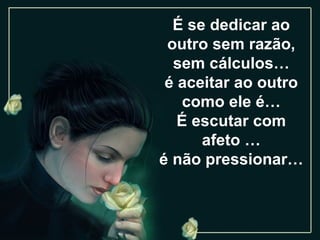 É se dedicar ao outro sem razão, sem cálculos… é aceitar ao outro como ele é… É escutar com afeto … é não pressionar… 