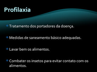 Tratamento dos portadores da doença. Medidas de saneamento básico adequadas. Lavar bem os alimentos. Combater os insetos para evitar contato com os alimentos. 