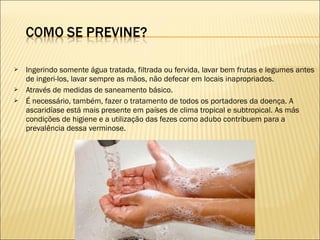  Ingerindo somente água tratada, filtrada ou fervida, lavar bem frutas e legumes antes
de ingeri-los, lavar sempre as mãos, não defecar em locais inapropriados.
 Através de medidas de saneamento básico.
 É necessário, também, fazer o tratamento de todos os portadores da doença. A
ascaridíase está mais presente em países de clima tropical e subtropical. As más
condições de higiene e a utilização das fezes como adubo contribuem para a
prevalência dessa verminose.
 