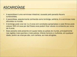  A ascaridíase é uma verminose intestinal, causada pelo parasita Ascaris
lumbricóides.
 A ascaridíase, popularmente conhecida como lombriga, solitária, é a verminose mais
difundida no mundo.
 A lombriga pode viver de 1 a 2 anos (em condições apropriadas) e cada fêmea pode
colocar 200 mil ovos por dia! Esses ovos podem ficar viáveis no ambiente por cerca
de 4 anos.
 Esse parasita está presente em quase todos os países do mundo, principalmente
nas regiões mais quentes e mais pobres. Infecta homens e mulheres, em qualquer
idade, porém as crianças são, com certeza, as mais atingidas.
 