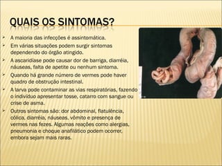 A maioria das infecções é assintomática.
 Em várias situações podem surgir sintomas
dependendo do órgão atingido.
 A ascaridíase pode causar dor de barriga, diarréia,
náuseas, falta de apetite ou nenhum sintoma.
 Quando há grande número de vermes pode haver
quadro de obstrução intestinal.
 A larva pode contaminar as vias respiratórias, fazendo
o indivíduo apresentar tosse, catarro com sangue ou
crise de asma.
 Outros sintomas são: dor abdominal, flatulência,
cólica, diarréia, náuseas, vômito e presença de
vermes nas fezes. Algumas reações como alergias,
pneumonia e choque anafilático podem ocorrer,
embora sejam mais raras.
 