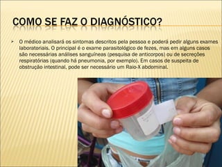  O médico analisará os sintomas descritos pela pessoa e poderá pedir alguns exames
laboratoriais. O principal é o exame parasitológico de fezes, mas em alguns casos
são necessárias análises sanguíneas (pesquisa de anticorpos) ou de secreções
respiratórias (quando há pneumonia, por exemplo). Em casos de suspeita de
obstrução intestinal, pode ser necessário um Raio-X abdominal.
 