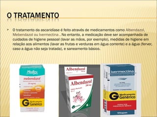  O tratamento da ascaridíase é feito através de medicamentos como Albendazol,
Mebendazol ou Ivermectina . No entanto, a medicação deve ser acompanhada de
cuidados de higiene pessoal (lavar as mãos, por exemplo), medidas de higiene em
relação aos alimentos (lavar as frutas e verduras em água corrente) e a água (ferver,
caso a água não seja tratada), e saneamento básico.
 
 