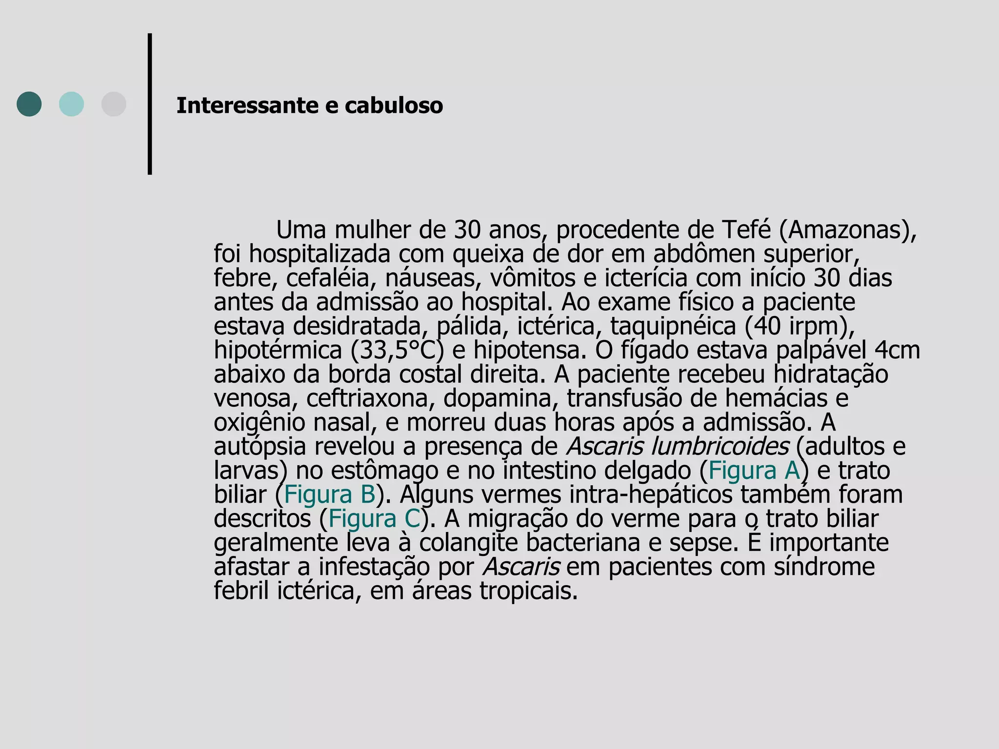 Interessante e cabuloso Uma mulher de 30 anos, procedente de Tefé (Amazonas), foi hospitalizada com queixa de dor em abdômen superior, febre, cefaléia, náuseas, vômitos e icterícia com início 30 dias antes da admissão ao hospital. Ao exame físico a paciente estava desidratada, pálida, ictérica, taquipnéica (40 irpm), hipotérmica (33,5°C) e hipotensa. O fígado estava palpável 4cm abaixo da borda costal direita. A paciente recebeu hidratação venosa, ceftriaxona, dopamina, transfusão de hemácias e oxigênio nasal, e morreu duas horas após a admissão. A autópsia revelou a presença de  Ascaris lumbricoides  (adultos e larvas) no estômago e no intestino delgado ( Figura A ) e trato biliar ( Figura B ). Alguns vermes intra-hepáticos também foram descritos ( Figura C ). A migração do verme para o trato biliar geralmente leva à colangite bacteriana e sepse. É importante afastar a infestação por  Ascaris  em pacientes com síndrome febril ictérica, em áreas tropicais.  