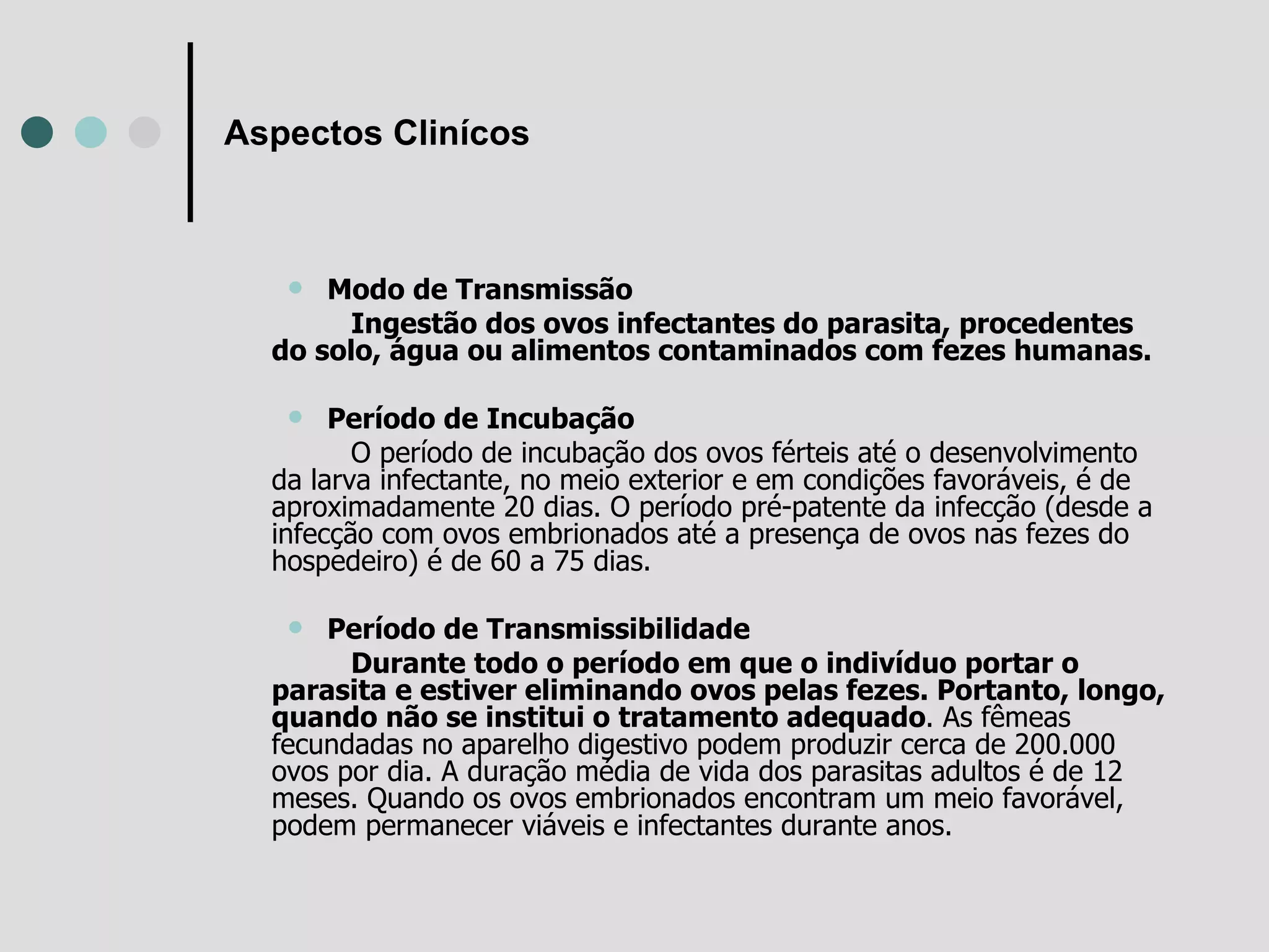 Aspectos Clinícos Modo de Transmissão Ingestão dos ovos infectantes do parasita, procedentes do solo, água ou alimentos contaminados com fezes humanas.   Período de Incubação O período de incubação dos ovos férteis até o desenvolvimento da larva infectante, no meio exterior e em condições favoráveis, é de aproximadamente 20 dias. O período pré-patente da infecção (desde a infecção com ovos embrionados até a presença de ovos nas fezes do hospedeiro) é de 60 a 75 dias.   Período de Transmissibilidade Durante todo o período em que o indivíduo portar o parasita e estiver eliminando ovos pelas fezes. Portanto, longo, quando não se institui o tratamento adequado . As fêmeas fecundadas no aparelho digestivo podem produzir cerca de 200.000 ovos por dia. A duração média de vida dos parasitas adultos é de 12 meses. Quando os ovos embrionados encontram um meio favorável, podem permanecer viáveis e infectantes durante anos.   