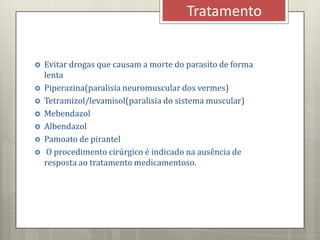  Evitar drogas que causam a morte do parasito de forma
lenta
 Piperazina(paralisia neuromuscular dos vermes)
 Tetramizol/levamisol(paralisia do sistema muscular)
 Mebendazol
 Albendazol
 Pamoato de pirantel
 O procedimento cirúrgico é indicado na ausência de
resposta ao tratamento medicamentoso.
Tratamento
 
