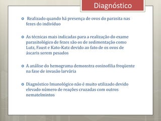  Realizado quando há presença de ovos do parasita nas
fezes do indivíduo
 As técnicas mais indicadas para a realização do exame
parasitológico de fezes são os de sedimentação como
Lutz, Faust e Kato-Katz devido ao fato de os ovos de
áscaris serem pesados
 A análise do hemograma demonstra eosinofilia freqüente
na fase de invasão larvária
 Diagnóstico Imunológico não é muito utilizado devido
elevado número de reações cruzadas com outros
nematelmintos
Diagnóstico
 