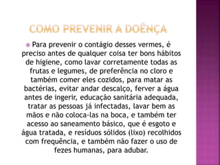  Para prevenir o contágio desses vermes, é 
preciso antes de qualquer coisa ter bons hábitos 
de higiene, como lavar corretamente todas as 
frutas e legumes, de preferência no cloro e 
também comer eles cozidos, para matar as 
bactérias, evitar andar descalço, ferver a água 
antes de ingerir, educação sanitária adequada, 
tratar as pessoas já infectadas, lavar bem as 
mãos e não coloca-las na boca, e também ter 
acesso ao saneamento básico, que é esgoto e 
água tratada, e resíduos sólidos (lixo) recolhidos 
com frequência, e também não fazer o uso de 
fezes humanas, para adubar. 
 