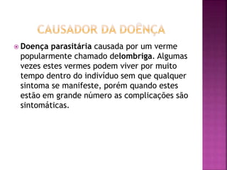 Doença parasitária causada por um verme 
popularmente chamado delombriga. Algumas 
vezes estes vermes podem viver por muito 
tempo dentro do indivíduo sem que qualquer 
sintoma se manifeste, porém quando estes 
estão em grande número as complicações são 
sintomáticas. 
 
