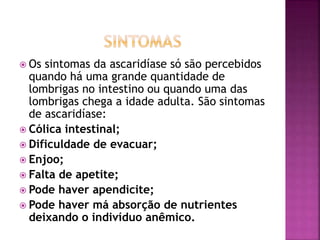  Os sintomas da ascaridíase só são percebidos 
quando há uma grande quantidade de 
lombrigas no intestino ou quando uma das 
lombrigas chega a idade adulta. São sintomas 
de ascaridíase: 
 Cólica intestinal; 
 Dificuldade de evacuar; 
 Enjoo; 
 Falta de apetite; 
 Pode haver apendicite; 
 Pode haver má absorção de nutrientes 
deixando o indivíduo anêmico. 
 