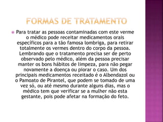  Para tratar as pessoas contaminadas com este verme 
o médico pode receitar medicamentos orais 
específicos para a tão famosa lombriga, para retirar 
totalmente os vermes dentro do corpo da pessoa. 
Lembrando que o tratamento precisa ser de perto 
observado pelo médico, além da pessoa precisar 
manter os bons hábitos de limpeza, para não pegar 
novamente a doença ou piorar o caso. Um dos 
principais medicamentos receitado é o Albendazol ou 
o Pamoato de Pirantel, que podem se tomado de uma 
vez só, ou até mesmo durante alguns dias, mas o 
médico tem que verificar se a mulher não esta 
gestante, pois pode afetar na formação do feto. 
 