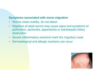 Symptoms associated with worm migration Worms retain motility, do not attach Migration of adult worms may cause signs and symptoms of perforation, peritonitis, appendicitis or extrahepatic biliary obstruction Severe inflammatory reactions mark the migratory route Dermatological and allergic reactions can occur 