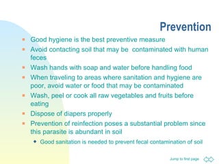 Prevention Good hygiene is the best preventive measure Avoid contacting soil that may be  contaminated with human feces Wash hands with soap and water before handling food When traveling to areas where sanitation and hygiene are poor, avoid water or food that may be contaminated Wash, peel or cook all raw vegetables and fruits before eating Dispose of diapers properly Prevention of reinfection poses a substantial problem since this parasite is abundant in soil  Good sanitation is needed to prevent fecal contamination of soil   