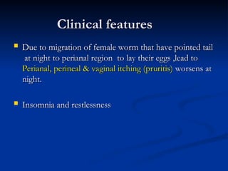 Clinical features
Clinical features
 Due to migration of female worm that have pointed tail
Due to migration of female worm that have pointed tail
at night to perianal region to lay their eggs ,lead to
at night to perianal region to lay their eggs ,lead to
Perianal, perineal & vaginal itching (pruritis)
Perianal, perineal & vaginal itching (pruritis) worsens at
worsens at
night.
night.
 Insomnia and restlessness
Insomnia and restlessness
 