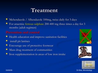 03/05/09 Dr Ekta, Microbiology
Treatment
Treatment
 Mebendazole / Albendazole
Mebendazole / Albendazole 100mg, twice daily for 3 days
100mg, twice daily for 3 days
 For anaemia:
For anaemia: ferrous sulphate
ferrous sulphate 200-400 mg three times a day for 3
200-400 mg three times a day for 3
months (adult regimen)
months (adult regimen)
Prevention and control
Prevention and control
 Health education and improve sanitation facilities
Health education and improve sanitation facilities
 install pit latrines
install pit latrines
 Encourage use of protective footwear
Encourage use of protective footwear
 Mass drug treatment of communities
Mass drug treatment of communities
 Iron supplementation in areas of low iron intake
Iron supplementation in areas of low iron intake
 