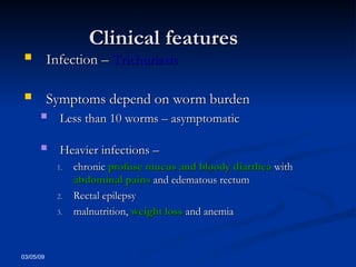 03/05/09
Clinical features
Clinical features
 Infection –
Infection – Trichuriasis
Trichuriasis
 Symptoms depend on worm burden
Symptoms depend on worm burden
 Less than 10 worms – asymptomatic
Less than 10 worms – asymptomatic
 Heavier infections –
Heavier infections –
1.
1. chronic
chronic profuse mucus and bloody diarrhea
profuse mucus and bloody diarrhea with
with
abdominal pains
abdominal pains and edematous rectum
and edematous rectum
2.
2. Rectal epilepsy
Rectal epilepsy
3.
3. malnutrition,
malnutrition, weight loss
weight loss and anemia
and anemia
 