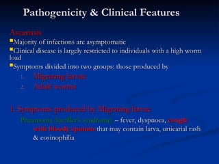 Pathogenicity & Clinical Features
Pathogenicity & Clinical Features
Ascariasis
Ascariasis
Majority of infections are asymptomatic
Majority of infections are asymptomatic
Clinical disease is largely restricted to individuals with a high worm
Clinical disease is largely restricted to individuals with a high worm
load
load
Symptoms divided into two groups: those produced by
Symptoms divided into two groups: those produced by
1.
1. Migrating larvae
Migrating larvae
2.
2. Adult worms
Adult worms
1. Symptoms produced by Migrating larvae
1. Symptoms produced by Migrating larvae
Pneumonia (loeffler’s syndrome)
Pneumonia (loeffler’s syndrome) – fever, dyspnoea,
– fever, dyspnoea, cough
cough
with bloody sputum
with bloody sputum that may contain larva, urticarial rash
that may contain larva, urticarial rash
& eosinophilia
& eosinophilia
 