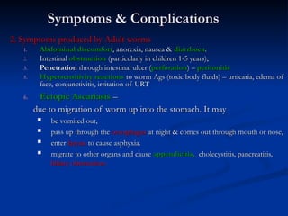 Symptoms & Complications
Symptoms & Complications
2. Symptoms produced by Adult worms
2. Symptoms produced by Adult worms
1.
1. Abdominal discomfort
Abdominal discomfort, anorexia, nausea &
, anorexia, nausea & diarrhoea
diarrhoea.
.
2.
2. Intestinal
Intestinal obstruction
obstruction (particularly in children 1-5 years),
(particularly in children 1-5 years),
3.
3. Penetration
Penetration through intestinal ulcer (
through intestinal ulcer (perforation
perforation) –
) – peritonitis
peritonitis
5.
5. Hypersensitivity reactions
Hypersensitivity reactions to worm Ags (toxic body fluids) – urticaria, edema of
to worm Ags (toxic body fluids) – urticaria, edema of
face, conjunctivitis, irritation of URT
face, conjunctivitis, irritation of URT
6.
6. Ectopic Ascariasis
Ectopic Ascariasis –
–
due to migration of worm up into the stomach. It may
due to migration of worm up into the stomach. It may
 be vomited out,
be vomited out,
 pass up through the
pass up through the oesophagus
oesophagus at night & comes out through mouth or nose,
at night & comes out through mouth or nose,
 enter
enter larynx
larynx to cause asphyxia.
to cause asphyxia.
 migrate to other organs and cause
migrate to other organs and cause appendicitis,
appendicitis, cholecystitis, pancreatitis,
cholecystitis, pancreatitis,
biliary obstruction
biliary obstruction
 