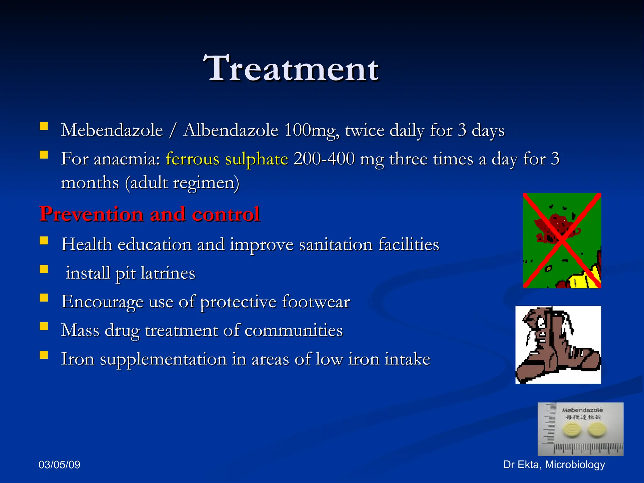 03/05/09 Dr Ekta, Microbiology
Treatment
Treatment
 Mebendazole / Albendazole
Mebendazole / Albendazole 100mg, twice daily for 3 days
100mg, twice daily for 3 days
 For anaemia:
For anaemia: ferrous sulphate
ferrous sulphate 200-400 mg three times a day for 3
200-400 mg three times a day for 3
months (adult regimen)
months (adult regimen)
Prevention and control
Prevention and control
 Health education and improve sanitation facilities
Health education and improve sanitation facilities
 install pit latrines
install pit latrines
 Encourage use of protective footwear
Encourage use of protective footwear
 Mass drug treatment of communities
Mass drug treatment of communities
 Iron supplementation in areas of low iron intake
Iron supplementation in areas of low iron intake
 