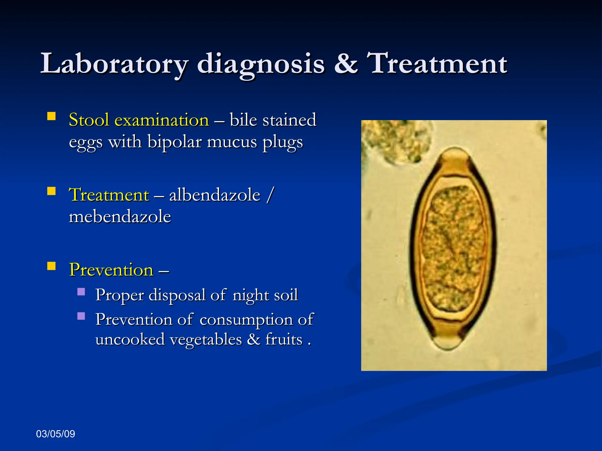03/05/09
Laboratory diagnosis & Treatment
Laboratory diagnosis & Treatment
 Stool examination
Stool examination – bile stained
– bile stained
eggs with bipolar mucus plugs
eggs with bipolar mucus plugs
 Treatment
Treatment – albendazole /
– albendazole /
mebendazole
mebendazole
 Prevention
Prevention –
–
 Proper disposal of night soil
Proper disposal of night soil
 Prevention of consumption of
Prevention of consumption of
uncooked vegetables & fruits .
uncooked vegetables & fruits .
 