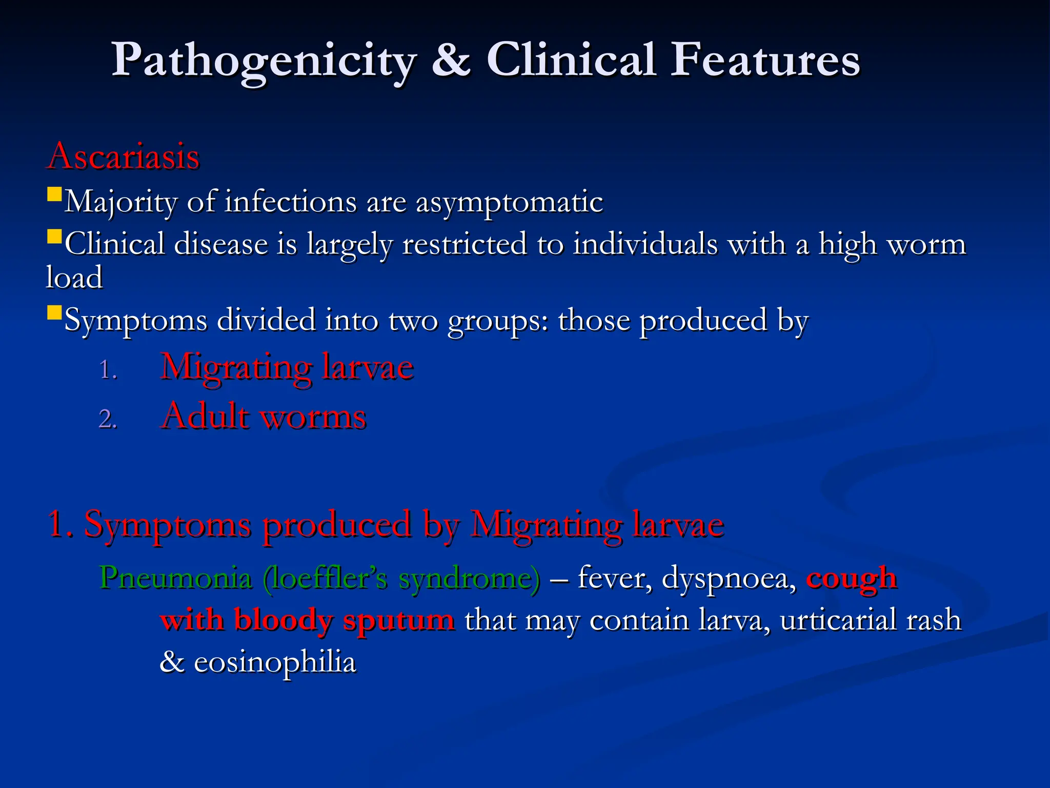Pathogenicity & Clinical Features
Pathogenicity & Clinical Features
Ascariasis
Ascariasis
Majority of infections are asymptomatic
Majority of infections are asymptomatic
Clinical disease is largely restricted to individuals with a high worm
Clinical disease is largely restricted to individuals with a high worm
load
load
Symptoms divided into two groups: those produced by
Symptoms divided into two groups: those produced by
1.
1. Migrating larvae
Migrating larvae
2.
2. Adult worms
Adult worms
1. Symptoms produced by Migrating larvae
1. Symptoms produced by Migrating larvae
Pneumonia (loeffler’s syndrome)
Pneumonia (loeffler’s syndrome) – fever, dyspnoea,
– fever, dyspnoea, cough
cough
with bloody sputum
with bloody sputum that may contain larva, urticarial rash
that may contain larva, urticarial rash
& eosinophilia
& eosinophilia
 